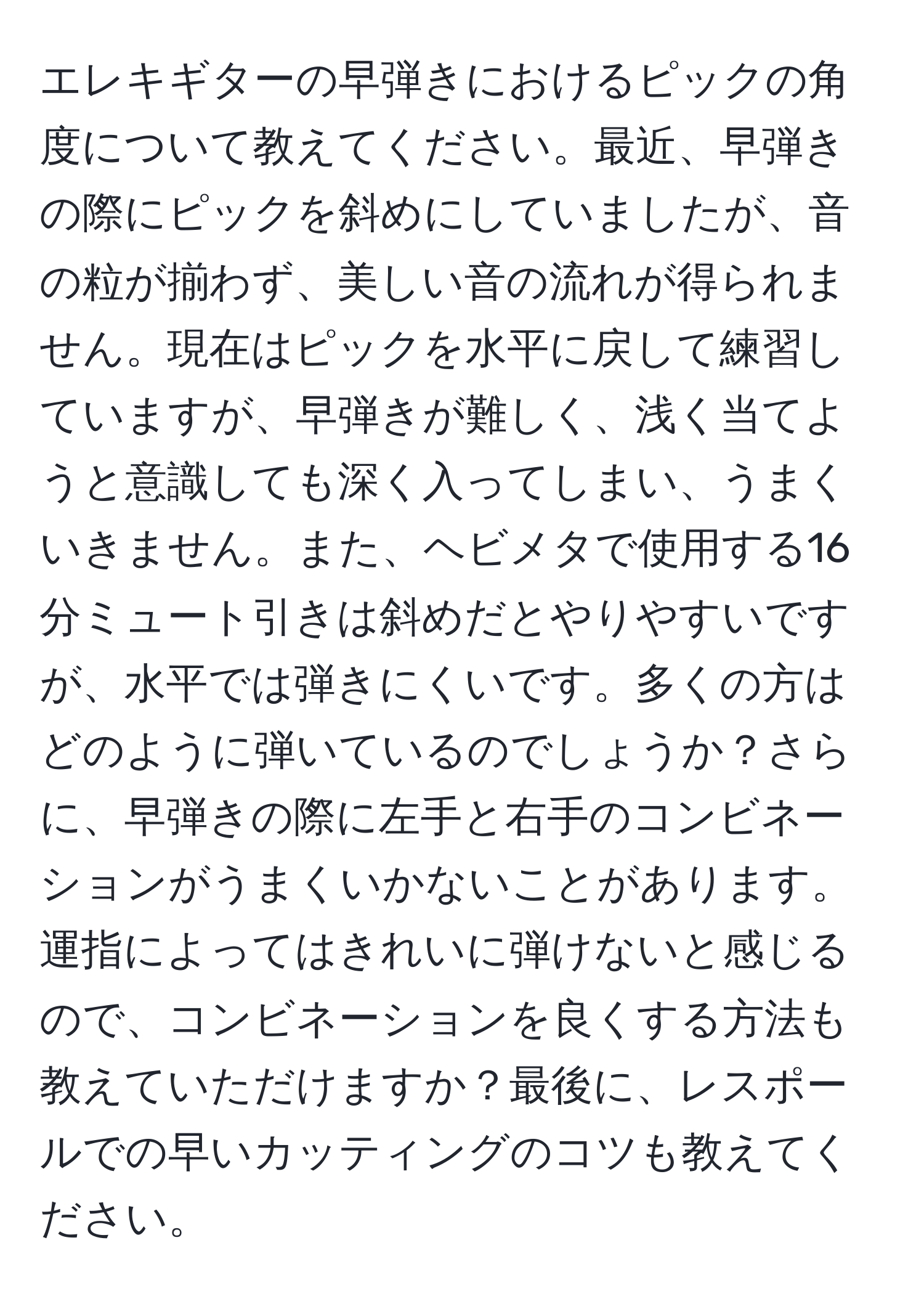 エレキギターの早弾きにおけるピックの角度について教えてください。最近、早弾きの際にピックを斜めにしていましたが、音の粒が揃わず、美しい音の流れが得られません。現在はピックを水平に戻して練習していますが、早弾きが難しく、浅く当てようと意識しても深く入ってしまい、うまくいきません。また、ヘビメタで使用する16分ミュート引きは斜めだとやりやすいですが、水平では弾きにくいです。多くの方はどのように弾いているのでしょうか？さらに、早弾きの際に左手と右手のコンビネーションがうまくいかないことがあります。運指によってはきれいに弾けないと感じるので、コンビネーションを良くする方法も教えていただけますか？最後に、レスポールでの早いカッティングのコツも教えてください。