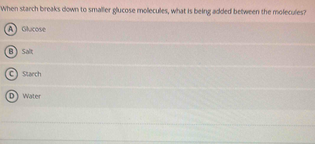 When starch breaks down to smalier glucose molecules, what is being added between the molecules?
A Glucose
B  Salt
C Starch
D Water