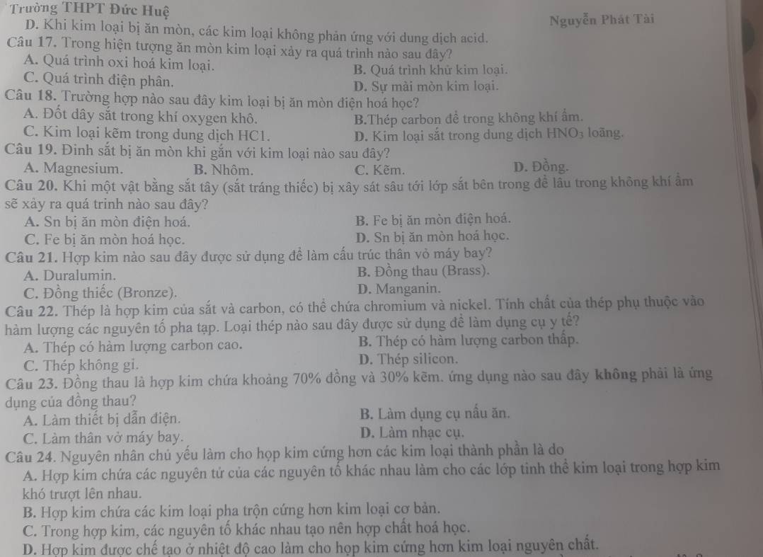 Trường THPT Đức Huệ
Nguyễn Phát Tài
D. Khi kim loại bị ăn mòn, các kim loại không phản ứng với dung dịch acid.
Câu 17. Trong hiện tượng ăn mòn kim loại xảy ra quá trình nào sau đây?
A. Quá trình oxi hoá kim loại.
B. Quá trình khử kim loại.
C. Quá trình điện phân.
D. Sự mài mòn kim loại.
Câu 18. Trường hợp nào sau đây kim loại bị ăn mòn điện hoá học?
A. Đốt dây sắt trong khí oxygen khô. B.Thép carbon để trong không khí ẩm.
C. Kim loại kẽm trong dung dịch HC1. D. Kim loại sắt trong dung dịch HNO3 loãng.
Câu 19. Đinh sắt bị ăn mòn khi gắn với kim loại nào sau đây?
A. Magnesium. B. Nhôm. C. Kẽm. D. Đồng.
Câu 20. Khi một vật bằng sắt tây (sắt tráng thiếc) bị xây sát sâu tới lớp sắt bên trong để lâu trong không khí ẩm
sẽ xảy ra quá trinh nào sau đây?
A. Sn bị ăn mòn điện hoá. B. Fe bị ăn mòn điện hoá.
C. Fe bị ăn mòn hoá học. D. Sn bị ăn mòn hoá học.
Câu 21. Hợp kim nào sau đây được sử dụng để làm cấu trúc thân vỏ máy bay?
A. Duralumin. B. Đồng thau (Brass).
C. Đồng thiếc (Bronze). D. Manganin.
Câu 22. Thép là hợp kim của sắt và carbon, có thể chứa chromium và nickel. Tính chất của thép phụ thuộc vào
hàm lượng các nguyên tố pha tạp. Loại thép nào sau đây được sử dụng đề làm dụng cụ y tế?
A. Thép có hàm lượng carbon cao. B. Thép có hàm lượng carbon thấp.
C. Thép không gi. D. Thép silicon.
Câu 23. Đồng thau là hợp kim chứa khoảng 70% đồng và 30% kẽm. ứng dụng nào sau đây không phải là ứng
dụng của đồng thau?
A. Làm thiết bị dẫn điện. B. Làm dụng cụ nấu ăn.
C. Làm thân vở máy bay.
D. Làm nhạc cụ.
Câu 24. Nguyên nhân chủ yếu làm cho họp kim cứng hơn các kim loại thành phần là do
A. Hợp kim chứa các nguyên tứ của các nguyên tổ khác nhau làm cho các lớp tinh thể kim loại trong hợp kim
khó trượt lên nhau.
B. Hợp kim chứa các kim loại pha trộn cứng hơn kim loại cơ bản.
C. Trong hợp kim, các nguyên tố khác nhau tạo nên hợp chất hoá học.
D. Hợp kim được chế tạo ở nhiệt độ cao làm cho họp kim cứng hơn kim loại nguyên chất.