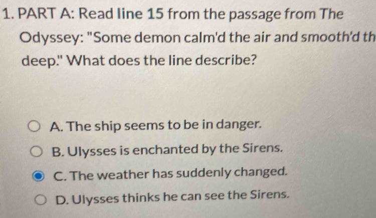 Read Iine 15 from the passage from The
Odyssey: "Some demon calm'd the air and smooth'd th
deep." What does the line describe?
A. The ship seems to be in danger.
B. Ulysses is enchanted by the Sirens.
C. The weather has suddenly changed.
D. Ulysses thinks he can see the Sirens.