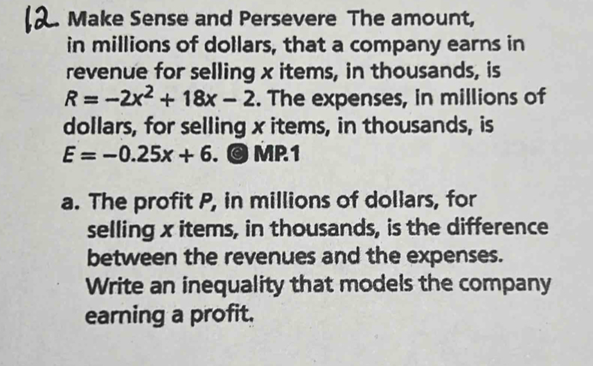 Make Sense and Persevere The amount, 
in millions of dollars, that a company earns in 
revenue for selling x items, in thousands, is
R=-2x^2+18x-2. The expenses, in millions of 
dollars, for selling x items, in thousands, is
E=-0.25x+6. © MP1 
a. The profit P, in millions of dollars, for 
selling x items, in thousands, is the difference 
between the revenues and the expenses. 
Write an inequality that models the company 
earning a profit.