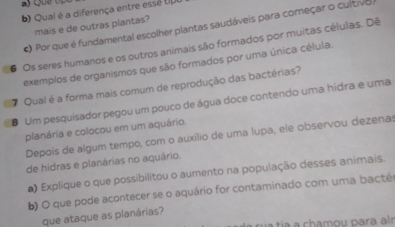 Qual é a diferença entre essé tip 
mais e de outras plantas? 
c) Por que é fundamental escolher plantas saudáveis para começar o cultivo: 
6 Os seres humanos e os outros animais são formados por muitas células. Dê 
exemplos de organismos que são formados por uma única célula. 
7 Qual é a forma mais comum de reprodução das bactérias? 
8 Um pesquisador pegou um pouco de água doce contendo uma hidra e uma 
planária e colocou em um aquário. 
Depois de algum tempo, com o auxílio de uma lupa, ele observou dezenas 
de hidras e planárias no aquário. 
a) Explique o que possibilitou o aumento na população desses animais. 
b) O que pode acontecer se o aquário for contaminado com uma bactér 
que ataque as planárias? 
rua tía a chamou para alr