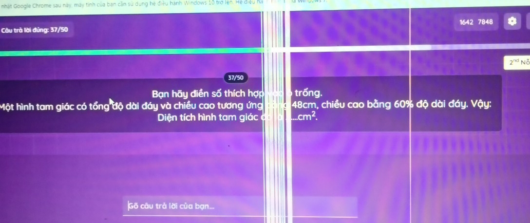 nhật Google Chrome sau này, máy tính của ban cần sử dụng hệ điều hành Windows 10 trở lên. He diệu ha 
1642 7848
Câu trà lời đủng: 37/50
37/50 2^(nd)Noverline o
Bạn hãy điền số thích hợp trống. 
Một hình tam giác có tổng độ dài đáy và chiều cao tương ứng 48cm, chiều cao bằng 60% độ dài đáy. Vậy: 
Diện tích hình tam giác c cm^2. 
Gõ câu trả lời của bạn...