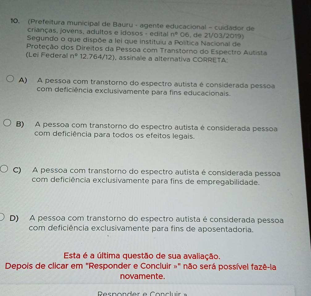 (Prefeitura municipal de Bauru - agente educacional - cuidador de
crianças, jovens, adultos e idosos - edital n° )6 , de 21/03/2019)
Segundo o que dispõe a lei que instituiu a Política Nacional de
Proteção dos Direitos da Pessoa com Transtorno do Espectro Autista
(Lei Federal n° 12.764/12), assinale a alternativa CORRETA:
A) A pessoa com transtorno do espectro autista é considerada pessoa
com deficiência exclusivamente para fins educacionais.
B) A pessoa com transtorno do espectro autista é considerada pessoa
com deficiência para todos os efeitos legais.
C) A pessoa com transtorno do espectro autista é considerada pessoa
com deficiência exclusivamente para fins de empregabilidade.
D) A pessoa com transtorno do espectro autista é considerada pessoa
com deficiência exclusivamente para fins de aposentadoria.
Esta é a última questão de sua avaliação.
Depois de clicar em "Responder e Concluir »" não será possível fazê-la
novamente.
Rsponder e Concluir »