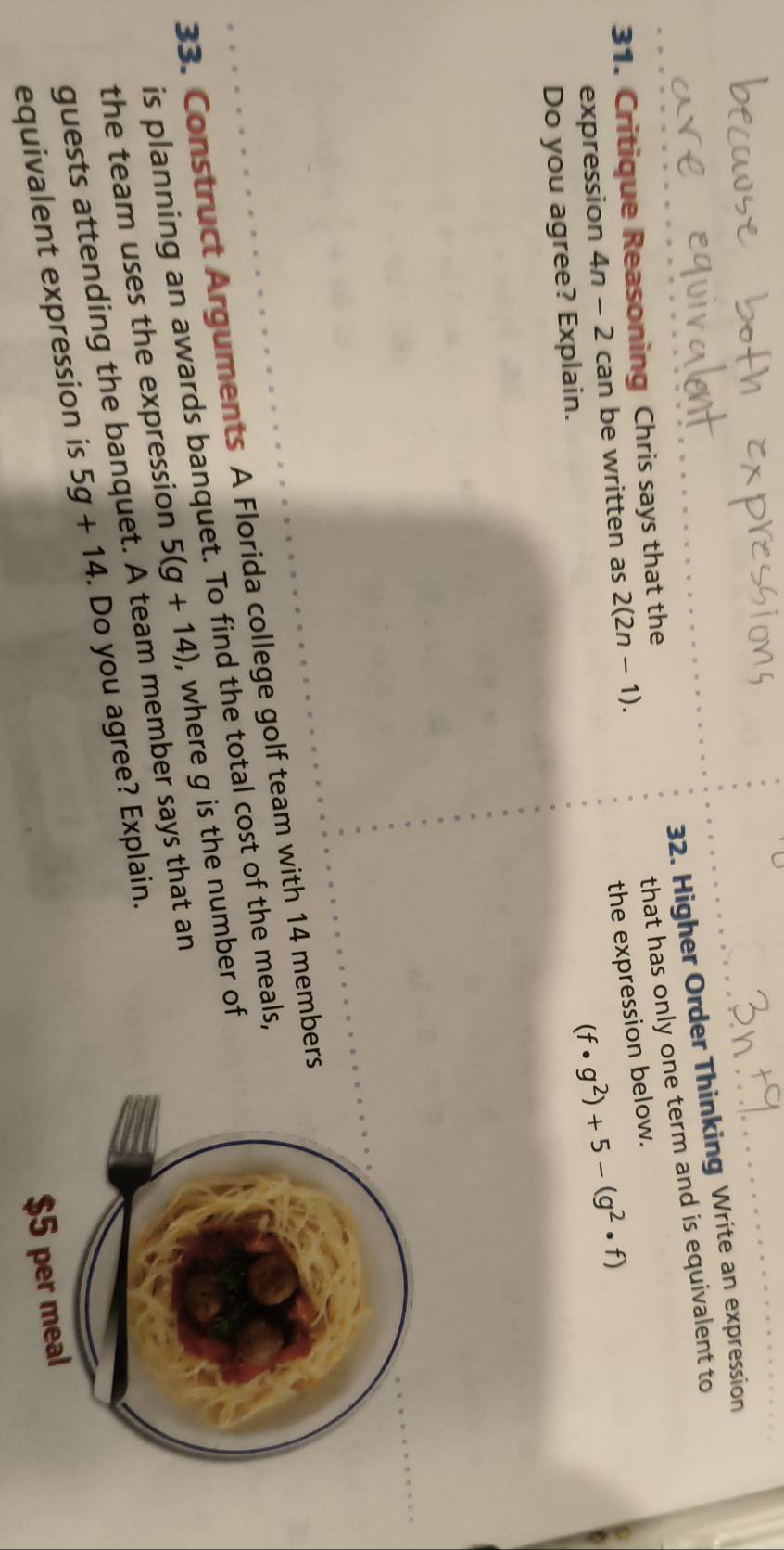 Higher Order Thinking Write an expression 
31. Critique Reasoning Chris says that the 
that has only one term and is equivalent to 
expression 4n-2can be written as 2(2n-1). 
the expression below.
(f· g^2)+5-(g^2· f)
Do you agree? Explain. 
33. Construct Arguments A Florida college golf team with 14 members 
is planning an awards banquet. To find the total cost of the meals, 
the team uses the expression 5(g+14) , where g is the number of 
guests attending the banquet. A team member says that an 
equivalent expression is 5g+14. Do you agree? Explain.