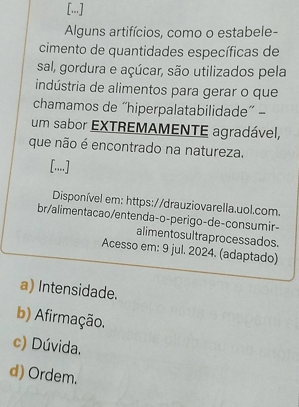 [...]
Alguns artifícios, como o estabele-
cimento de quantidades específicas de
sal, gordura e açúcar, são utilizados pela
indústria de alimentos para gerar o que
chamamos de “hiperpalatabilidade” -
um sabor EXTREMAMENTE agradável,
que não é encontrado na natureza.
[..]
Disponível em: https://drauziovarella.uol.com.
br/alimentacao/entenda-o-perigo-de-consumir-
alimentosultraprocessados.
Acesso em: 9 jul. 2024. (adaptado)
a) Intensidade.
b) Afirmação.
c) Dúvida.
d) Ordem.