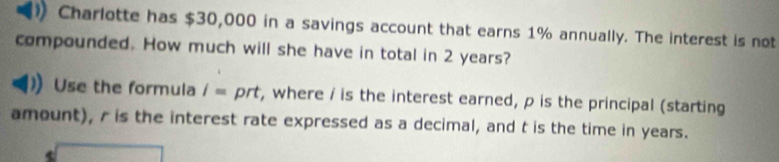 Charlotte has $30,000 in a savings account that earns 1% annually. The interest is not 
compounded. How much will she have in total in 2 years? 
Use the formula /= prt, where / is the interest earned, p is the principal (starting 
amount), r is the interest rate expressed as a decimal, and t is the time in years.