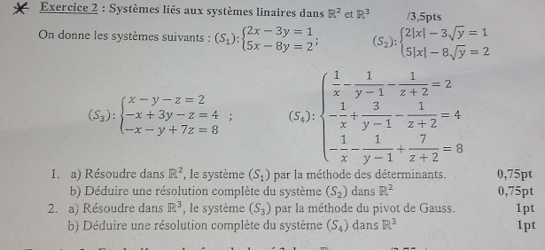 Systèmes liés aux systèmes linaires dans R^2 et R^3 /3,5pts 
On donne les systèmes suivants : (S_1):beginarrayl 2x-3y=1 5x-8y=2endarray.  ; (S_2):beginarrayl 2|x|-3sqrt(y)=1 5|x|-8sqrt(y)=2endarray.
(S_3):beginarrayl x-y-z=2 -x+3y-z=4; -x-y+7z=8endarray. (5_2)· 1beginpmatrix  1/x - 1/y-1 - 1/z+2 -2 - 1/x + 3/y-1 - 1/z+2 =4 - 1/x - 1/y-1 + 7/z+2 =8endpmatrix 
1. a) Résoudre dans R^2 , le système (S_1) par la méthode des déterminants. 0,75pt
b) Déduire une résolution complète du système (S_2) dans R^2 0,75pt
2. a) Résoudre dans R^3 , le système (S_3) par la méthode du pivot de Gauss. 1pt 
b) Déduire une résolution complète du système (S_4) dans R^3 1pt