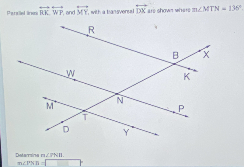 Parallel lines overleftrightarrow RK, overleftrightarrow WP , and overleftrightarrow MY , with a transversal overleftrightarrow DX are shown where m∠ MTN=136°. 
Determine m∠ PNB.
m∠ PNB=□°