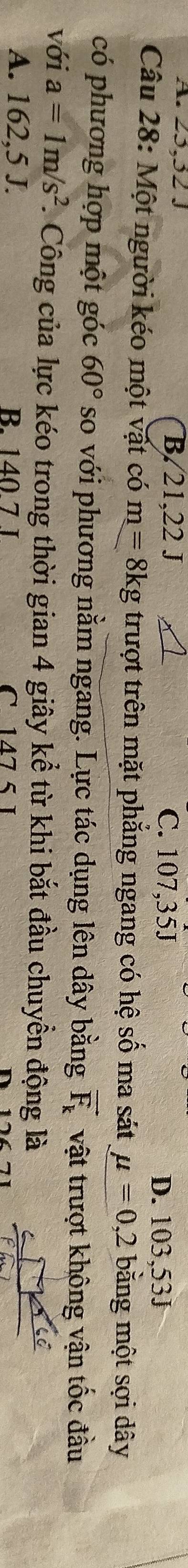 A. 25, 52. B. 21, 22 J C. 107,35J
D. 103,53J
Câu 28: Một người kéo một vật có m=8kg trượt trên mặt phẳng ngang có hệ số ma sát mu =0,2 bằng một sợi dây
có phương hợp một góc 60° so với phương nằm ngang. Lực tác dụng lên dây bằng vector F_k vật trượt không vận tốc đầu
với a=1m/s^2 7. Công của lực kéo trong thời gian 4 giây kể từ khi bắt đầu chuyển động là
A. 162,5 J. B. 140.7 J C 17 5