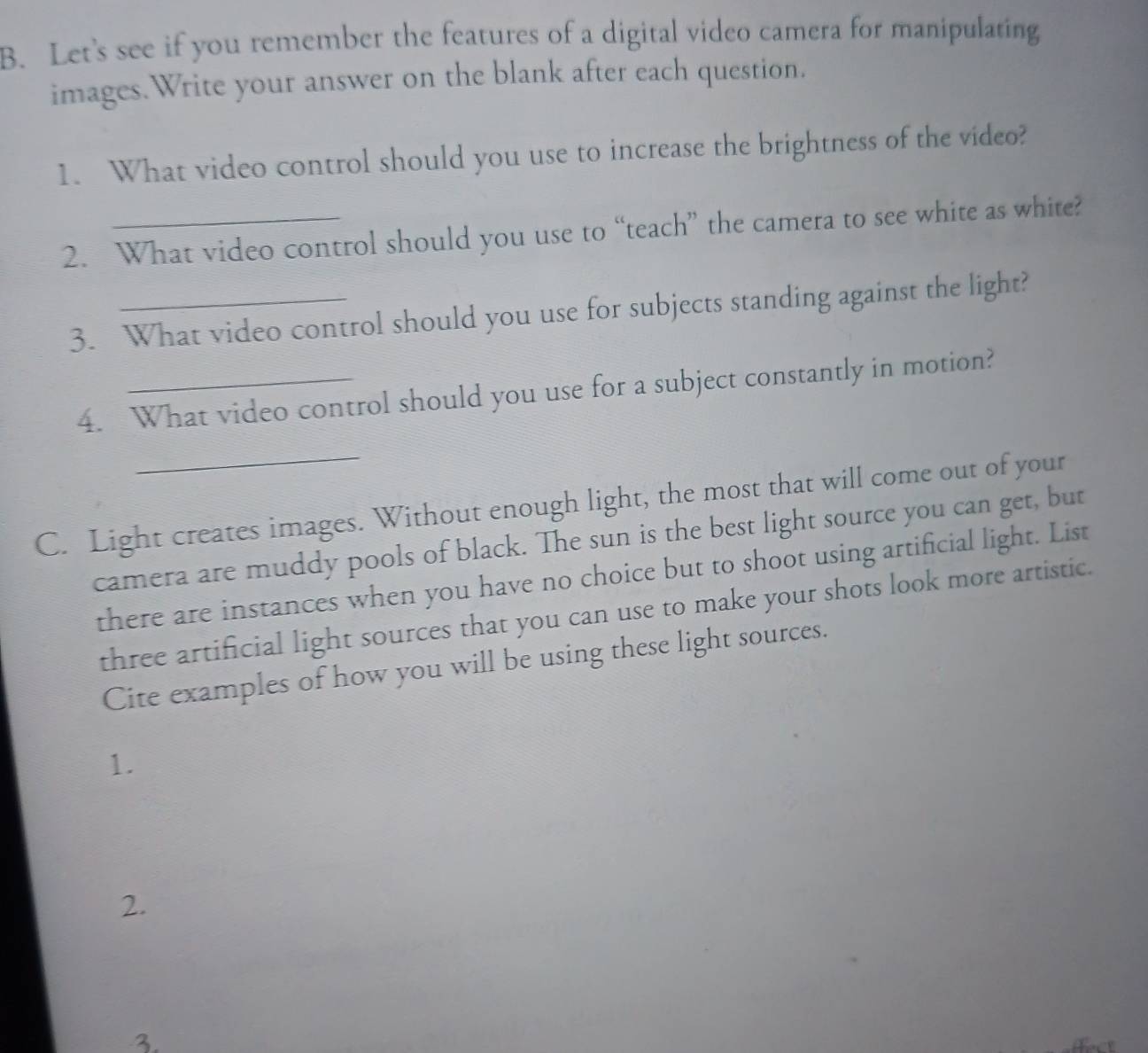 Let's see if you remember the features of a digital video camera for manipulating 
images.Write your answer on the blank after each question. 
1. What video control should you use to increase the brightness of the video? 
2. What video control should you use to “teach” the camera to see white as white? 
3. What video control should you use for subjects standing against the light? 
4. What video control should you use for a subject constantly in motion? 
_ 
C. Light creates images. Without enough light, the most that will come out of your 
camera are muddy pools of black. The sun is the best light source you can get, but 
there are instances when you have no choice but to shoot using artificial light. List 
three artificial light sources that you can use to make your shots look more artistic. 
Cite examples of how you will be using these light sources. 
1. 
2. 
3.