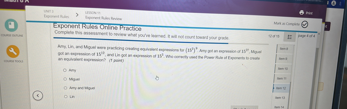 LESSON 11 Print
Exponent Rules Exponent Rules Review Mark as Complete
Q Exponent Rules Online Practice
Complete this assessment to review what you've learned. It will not count toward your grade.
COURSE OUTLINE 12 of 15 page 4 of 4
Amy, Lin, and Miguel were practicing creating equivalent expressions for (15^3)^9. Amy got an expression of 15^(27) , Miguel Item 8
got an expression of 15^(12) , and Lin got an expression of 15^3. Who correctly used the Power Rule of Exponents to create
an equivalent expression? (1 point)
COURSE TOOLS Item 9
Amy Item 10
Miguel Item 11
Amy and Miguel Item 12
Lin Item 13
Item 14