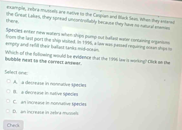 example, zebra mussels are native to the Caspian and Black Seas. When they entered
there.
the Great Lakes, they spread uncontrollably because they have no natural enemies
Specles enter new waters when ships pump out ballast water containing organisms
from the last port the ship visited. In 1996, a law was passed requiring ocean ships to
empty and refill their ballast tanks mid-oceán.
Which of the following would be evidence that the 1996 law is working? Click on the
bubble next to the correct answer.
Select one:
A. a decrease in nonnative species
B. a decrease in native specles
C. an increase in nonnative specles
D. an increase in zebra mussels
Check