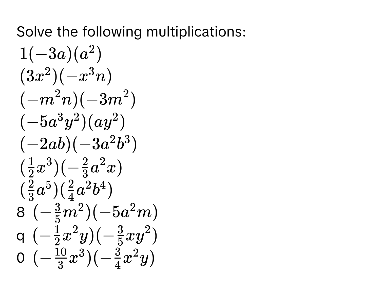 Solve the following multiplications:
1(-3a)(a^2)
(3x^2)(-x^3n)
(-m^2n)(-3m^2)
(-5a^3y^2)(ay^2)
(-2ab)(-3a^2b^3)
( 1/2 x^3)(- 2/3 a^2x)
( 2/3 a^5)( 2/4 a^2b^4)
8 (- 3/5 m^2)(-5a^2m)
q (- 1/2 x^2y)(- 3/5 xy^2)
0 (- 10/3 x^3)(- 3/4 x^2y)