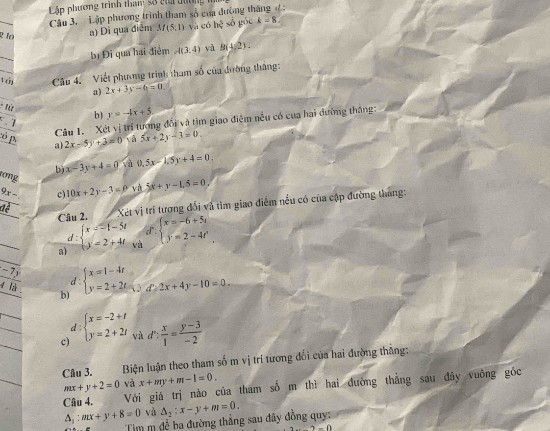 Lập phương trình than: số cha đường
_
Câu 3. Lập phương trình tham số của dường tháng đ :
2 10
a) Di qua điểm M(5:1) và có hhat ? số góc k=8.
_
b) Đi qua hai điểm A(3:4) và B(4,2).
Với Câu 4. Viết phương trình tham số của đường thắng:
a) 2x+3y-6=0.
* từ
F.
b) y=-4x+5.
Câu 1. Xét vị trí tương đổi và tìm giao điểm nếu có của hai dường thắng:
:ó p a) 2x-5y+3=0 và 5x+2y-3=0.
b) x-3y+4=0 và 0,5x-1,5y+4=0.
rơng
9x c) 10x+2y-3=0 và 5x+y-1,5=0.
Câu 2.     Xết vị trí tương đối và tìm giao điểm nếu có của cặp đường tháng:
d'
_
a d:beginarrayl x=-1-5t y=2+4tendarray. và beginarrayl x=-6+5i y=2-4iendarray.
-7
d :
b) beginarrayl x=1-4t y=2+2tendarray.
4 là
t':2x+4y-10=0.
a = và
c) beginarrayl x=-2+t y=2+2tendarray. d': x/1 = (y-3)/-2 
Câu 3.  Biện luận theo tham số m vị trí tương đối của hai đường thắng:
mx+y+2=0 và x+my+m-1=0.
Câu 4. Với giá trị nào của tham số m thì hai đường thẳng sau dây vuông góc
△ _1:mx+y+8=0 và △ _2:x-y+m=0.
Tìm m để ba đường thẳng sau đây đồng quy:
2-0