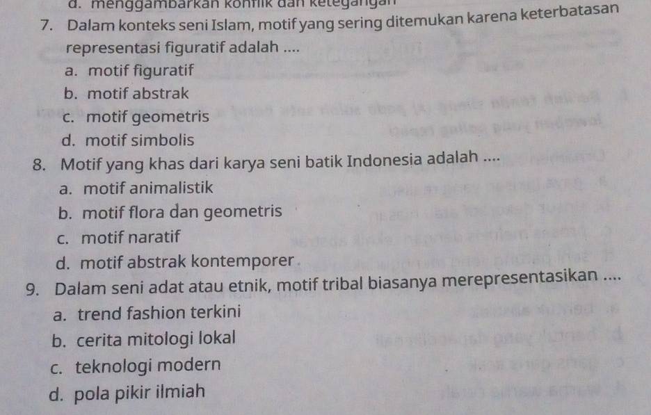 menggambarkan könflik dan ketegängan
7. Dalam konteks seni Islam, motif yang sering ditemukan karena keterbatasan
representasi figuratif adalah ....
a. motif figuratif
b. motif abstrak
c. motif geometris
d. motif simbolis
8. Motif yang khas dari karya seni batik Indonesia adalah ....
a. motif animalistik
b. motif flora dan geometris
c. motif naratif
d. motif abstrak kontemporer 
9. Dalam seni adat atau etnik, motif tribal biasanya merepresentasikan ....
a. trend fashion terkini
b. cerita mitologi lokal
c. teknologi modern
d. pola pikir ilmiah