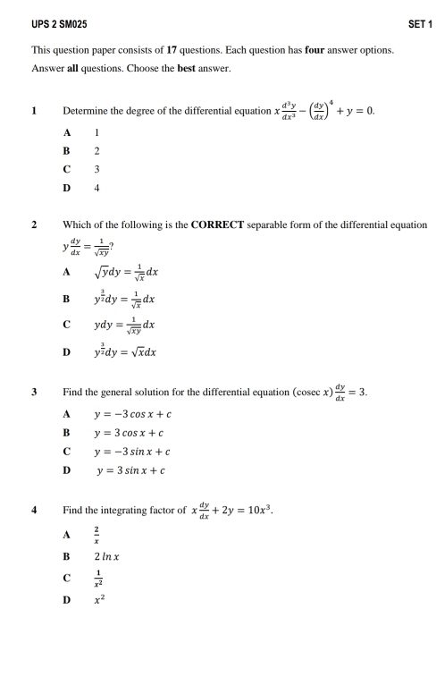 UPS 2 SM025 SET 1
This question paper consists of 17 questions. Each question has four answer options.
Answer all questions. Choose the best answer.
1 Determine the degree of the differential equation x d^3y/dx^3 -( dy/dx )^4+y=0.
A 1
B 2
C 3
D 4
2 Which of the following is the CORRECT separable form of the differential equation
1  dy/dx = 1/sqrt(xy) 
A sqrt(y)dy= 1/sqrt(x) dx
B y^(frac 3)2dy= 1/sqrt(x) dx
C ydy= 1/sqrt(xy) dx
D y^(frac 3)2dy=sqrt(x)dx
3 Find the general solution for the differential equation (cosec x) dy/dx =3. 
A y=-3cos x+c
B y=3cos x+c
C y=-3sin x+c
D y=3sin x+c
4 Find the integrating factor of x dy/dx +2y=10x^3.
A  2/x 
B 2 ln x
C  1/x^2 
D x^2