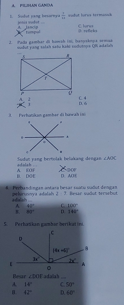 PILIHAN GANDA
1. Sudut yang besarnya  7/12  sudut lurus termasuk
jenis sudut ....
A. Jancip C. lurus
tumpul D. refleks
2. Pada gambar di bawah ini, banyaknya semua
sudut yang salah satu kaki sudutnya QR adalah
A. ,  C. 4
3 D. 6
3. Perhatikan gambar di bawah ini
Sudut yang bertolak belakang dengan ∠ AOC
adalah ....
A. EOF DOF
B. DOE D. AOE
4. Perbandingan antara besar suatu sudut dengan
pelurusnya adalah 2:7. Besar sudut tersebut
adalah ....
A. 40° C. 100°
B. 80° D. 140°
5. Perhatikan gambar berikut ini.
Besar ∠ DOE adalah ....
A. 14° C. 50°
B. 42° D. 60°