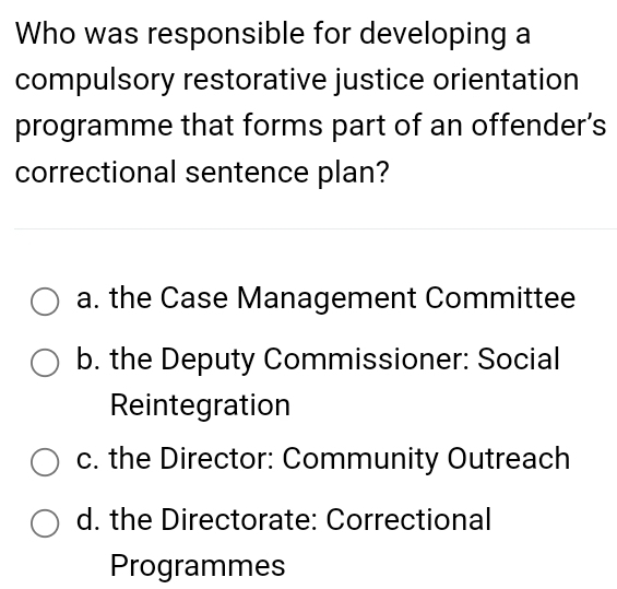 Who was responsible for developing a
compulsory restorative justice orientation
programme that forms part of an offender’s
correctional sentence plan?
a. the Case Management Committee
b. the Deputy Commissioner: Social
Reintegration
c. the Director: Community Outreach
d. the Directorate: Correctional
Programmes