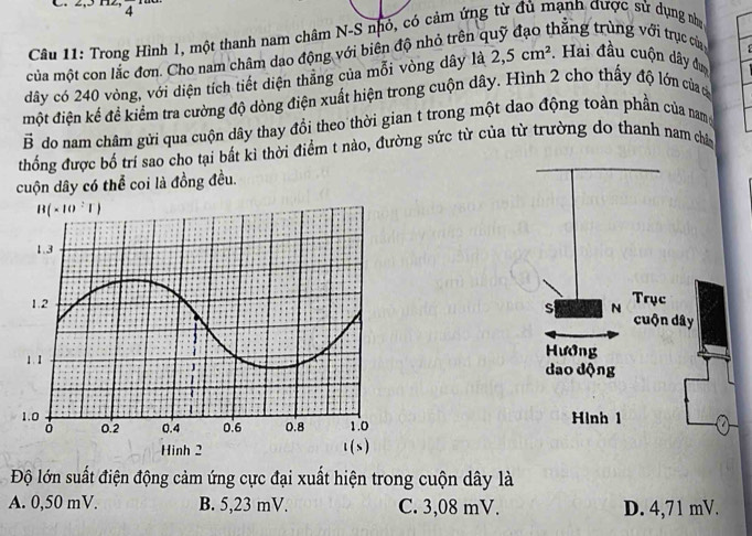 4
Câu 11: Trong Hình 1, một thanh nam châm N-S nhỏ, có cảm ứng từ đủ mạnh được sử dụng nhà
của một con lắc đơn. Cho nam châm dao động với biên độ nhỏ trên ở
thăng trùng với trục của 
dây có 240 vòng, với diện tích tiết diện thăng của mỗi vòng dây là 2,5cm^2. Hai đầu cuộn dây đa
một điện kế đề kiểm tra cường độ dòng điện xuất hiện trong cuộn dây. Hình 2 cho thấy độ lớn của đ
vector B do nam châm gửi qua cuộn dây thay đổi theo thời gian t trong một dao động toàn phần của nam
thống được bố trí sao cho tại bất kì thời điểm t nào, đường sức từ của từ trường do thanh nam châ
cuộn dây có thể coi là đồng đều.
Trục
s N
cuộn dây
Hướng
dao dộng
Hình 1
Độ lớn suất điện động cảm ứng cực đại xuất hiện trong cuộn dây là
A. 0,50 mV. B. 5,23 mV. C. 3,08 mV. D. 4,71 mV.