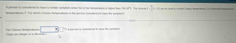 A person is comodered to have a ceritain symptom when his or her temperature is higher than 10058^2F Thờ Kimula F= 9/5 C+30 can be used to convert Cohus temperatores C to Falvennet tempentions 
temperatures F. For which Cebrius temperaltures is the person conuidered to have the sympton? 
For Calsas temgeratures C a person is considered to have the symptom. 
(Type an eleger or a decimal)