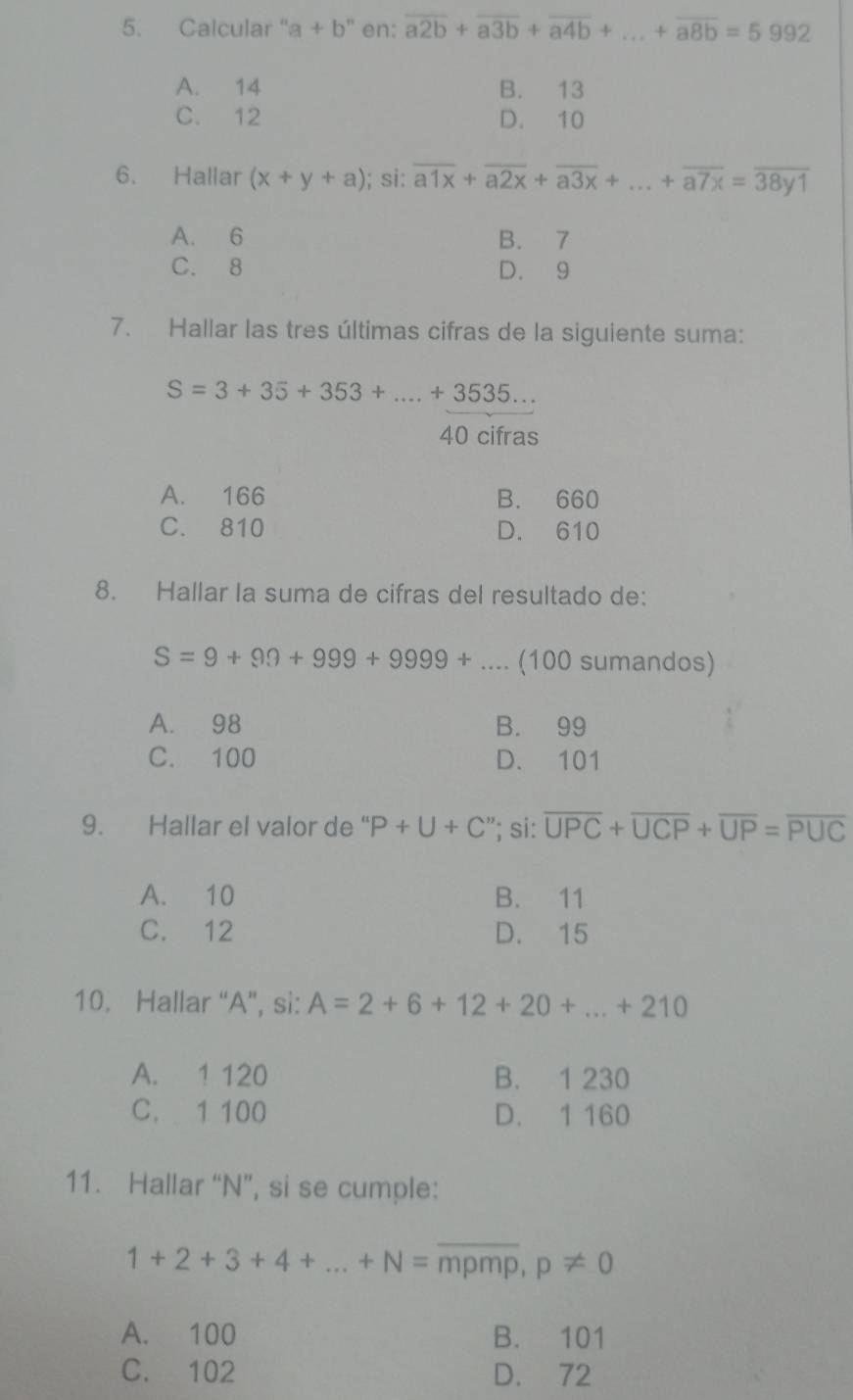 Calcular " a+b^n en: overline a2b+overline a3b+overline a4b+...+overline a8b=5992 _
A. 14 B. 13
C. 12 D. 10
6. Hallar (x+y+a); si: overline a1x+overline a2x+overline a3x+...+overline a7x=overline 38y1
A. 6 B. 7
C. 8 D. 9
7. Hallar las tres últimas cifras de la siguiente suma:
S=3+35+353+...+3535...
40 cifras
A. 166 B. 660
C. 810 D. 610
8. Hallar la suma de cifras del resultado de:
S=9+99+999+9999+ _.. (100 sumandos)
A. 98 B. 99
C. 100 D. 101
9. Hallar el valor de " P+U+C'''; si: overline UPC+overline UCP+overline UP=overline PUC
A. 10 B. 11
C. 12 D. 15
10. Hallar “ A ”, si: A=2+6+12+20+...+210
A. 1 120 B. 1 230
C. 1 100 D. 1 160
11. Hallar “ N ”, si se cumple:
1+2+3+4+...+N=overline mpmp, p!= 0
A. 100 B. 101
C. 102 D. 72