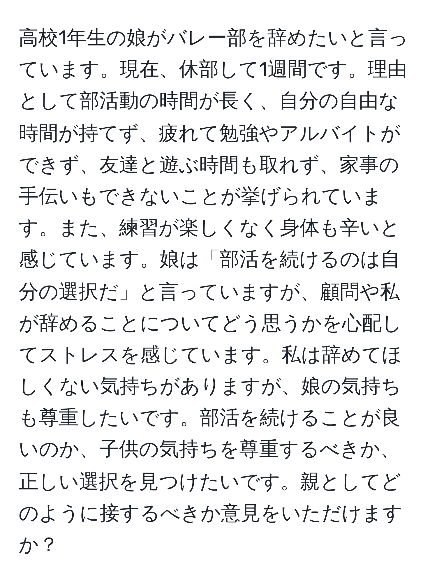 高校1年生の娘がバレー部を辞めたいと言っています。現在、休部して1週間です。理由として部活動の時間が長く、自分の自由な時間が持てず、疲れて勉強やアルバイトができず、友達と遊ぶ時間も取れず、家事の手伝いもできないことが挙げられています。また、練習が楽しくなく身体も辛いと感じています。娘は「部活を続けるのは自分の選択だ」と言っていますが、顧問や私が辞めることについてどう思うかを心配してストレスを感じています。私は辞めてほしくない気持ちがありますが、娘の気持ちも尊重したいです。部活を続けることが良いのか、子供の気持ちを尊重するべきか、正しい選択を見つけたいです。親としてどのように接するべきか意見をいただけますか？