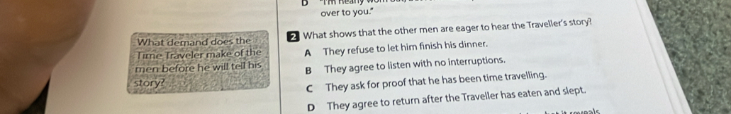 over to you."
What demand does the What shows that the other men are eager to hear the Traveller's story?
Time Traveler make of the A They refuse to let him finish his dinner.
men before he will tell his B They agree to listen with no interruptions.
story?
C They ask for proof that he has been time travelling.
D They agree to return after the Traveller has eaten and slept.