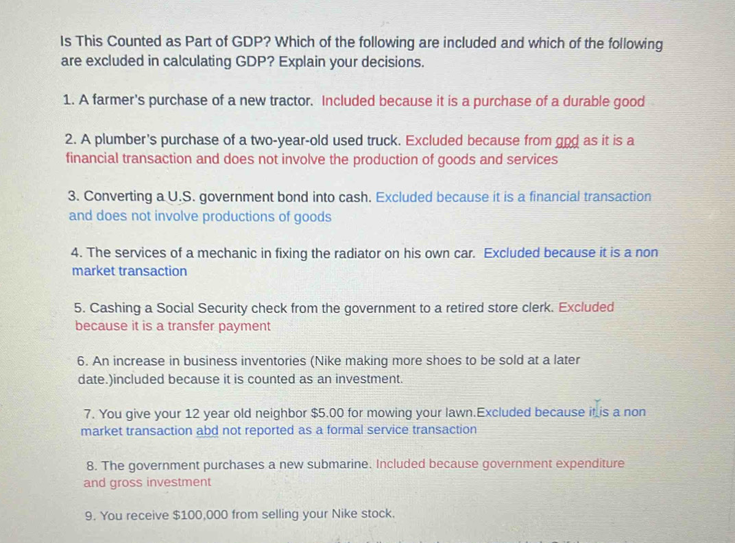 Is This Counted as Part of GDP? Which of the following are included and which of the following 
are excluded in calculating GDP? Explain your decisions. 
1. A farmer's purchase of a new tractor. Included because it is a purchase of a durable good 
2. A plumber's purchase of a two-year-old used truck. Excluded because from god as it is a 
financial transaction and does not involve the production of goods and services 
3. Converting a U.S. government bond into cash. Excluded because it is a financial transaction 
and does not involve productions of goods 
4. The services of a mechanic in fixing the radiator on his own car. Excluded because it is a non 
market transaction 
5. Cashing a Social Security check from the government to a retired store clerk. Excluded 
because it is a transfer payment 
6. An increase in business inventories (Nike making more shoes to be sold at a later 
date.)included because it is counted as an investment. 
7. You give your 12 year old neighbor $5.00 for mowing your lawn.Excluded because it is a non 
market transaction abd not reported as a formal service transaction 
8. The government purchases a new submarine. Included because government expenditure 
and gross investment 
9. You receive $100,000 from selling your Nike stock.