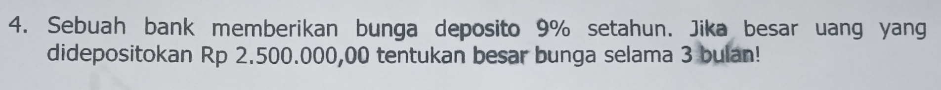 Sebuah bank memberikan bunga deposito 9% setahun. Jika besar uang yang 
didepositokan Rp 2.500.000,00 tentukan besar bunga selama 3 bulan!