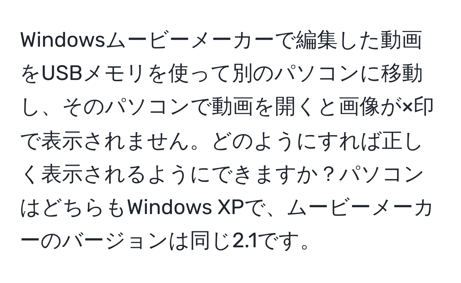 Windowsムービーメーカーで編集した動画をUSBメモリを使って別のパソコンに移動し、そのパソコンで動画を開くと画像が×印で表示されません。どのようにすれば正しく表示されるようにできますか？パソコンはどちらもWindows XPで、ムービーメーカーのバージョンは同じ2.1です。