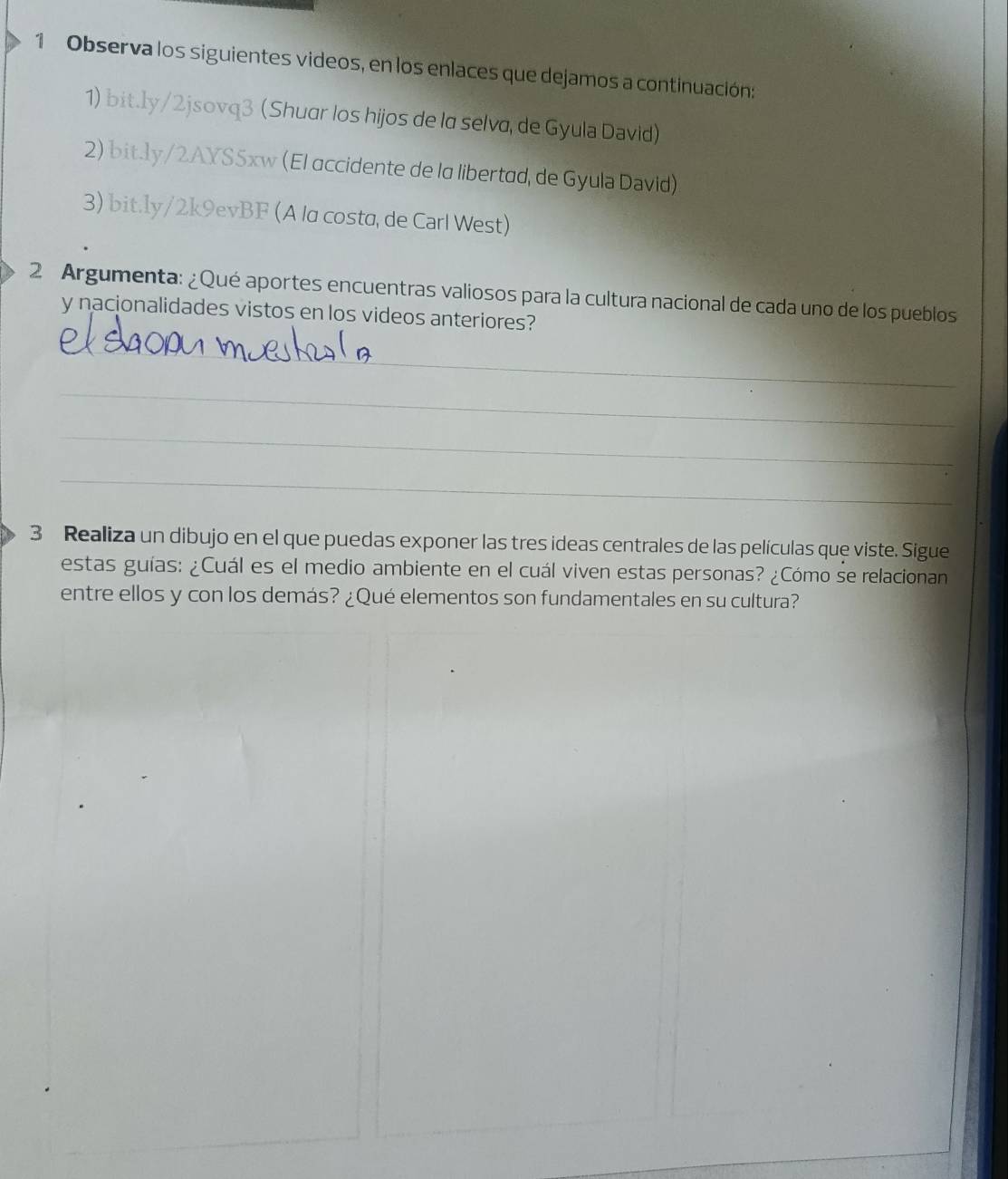 Observa los siguientes videos, en los enlaces que dejamos a continuación: 
1) bit.ly/2jsovq3 (Shuar los hijos de la selva, de Gyula David) 
2) bit.ly/2AXS5xw (El accidente de la libertad, de Gyula David) 
3) bit.ly/2k9evBF (A la costa, de Carl West) 
2 Argumenta: ¿Qué aportes encuentras valiosos para la cultura nacional de cada uno de los pueblos 
y nacionalidades vistos en los videos anteriores? 
_ 
_ 
_ 
_ 
3 Realiza un dibujo en el que puedas exponer las tres ideas centrales de las películas que viste. Sigue 
estas guías: ¿Cuál es el medio ambiente en el cuál viven estas personas? ¿Cómo se relacionan 
entre ellos y con los demás? ¿Qué elementos son fundamentales en su cultura?