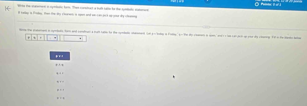 Par1or9 Points: 0 of 1 12 or 20 points 
Write the statement in symbolic form. Then construct a truth table for the symbolic statement 
If today is Friday, then the dry cleaners is open and we can pick up your dry cleaning 
Write the statement in symbolic form and construct a truth table for the symbolic statement. Let p= 'today is Friday,' q = the dry cleaners is open," and r = 'we can pick up your dry cleaning. ' Fill in the blanks below 
p q r v 
p v r 
p^(wedge) 
q A1 
q VI 
p∧ r 
p ∨ q