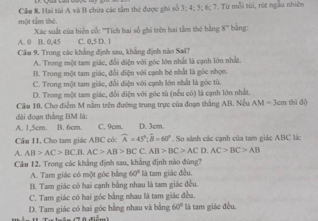 Qua cầu đuợc lày
Câu 8. Hai túi A và B chứa các tấm thẻ được ghi số 3; 4; 5; 6; 7. Từ mỗi túi, rút ngẫu nhiên
một tấm thẻ.
Xác suất của biến cố: ''Tích hai số ghi trên hai tấm thẻ bằng 8'' bằng:
A. 0 B. 0,45 C. 0,5 D. 1
Câu 9. Trong các khẳng định sau, khẳng định nào Sai?
A. Trong một tam giác, đối diện với góc lớn nhất là cạnh lớn nhất.
B. Trong một tam giác, đổi diện với cạnh bé nhất là góc nhọn.
C. Trong một tam giác, đối diện với cạnh lớn nhất là góc tù.
D. Trong một tam giác, đối diện với góc tù (nếu có) là cạnh lớn nhất.
Câu 10. Cho điểm M nằm trên đường trung trực của đoạn thẳng AB. Nếu AM=3cm thì độ
dài đoạn thắng BM là:
A. 1,5cm. B. 6cm. C. 9cm. D. 3cm.
Câu 11. Cho tam giác ABC có: widehat A=45°;widehat B=60°. So sánh các cạnh của tam giác ABC là:
A. AB>AC>BC _  B. AC>AB>BCC.AB>BC>AC D. AC>BC>AB
Câu 12. Trong các khẳng định sau, khẳng định nào đúng?
A. Tam giác có một góc bằng 60° là tam giác đều.
B. Tam giác có hai cạnh bằng nhau là tam giác đều.
C. Tam giác có hai góc bằng nhau là tam giác đều.
D. Tam giác có hai góc bằng nhau và bằng 60° là tam giác đều.
Tu luận (70 điểm)