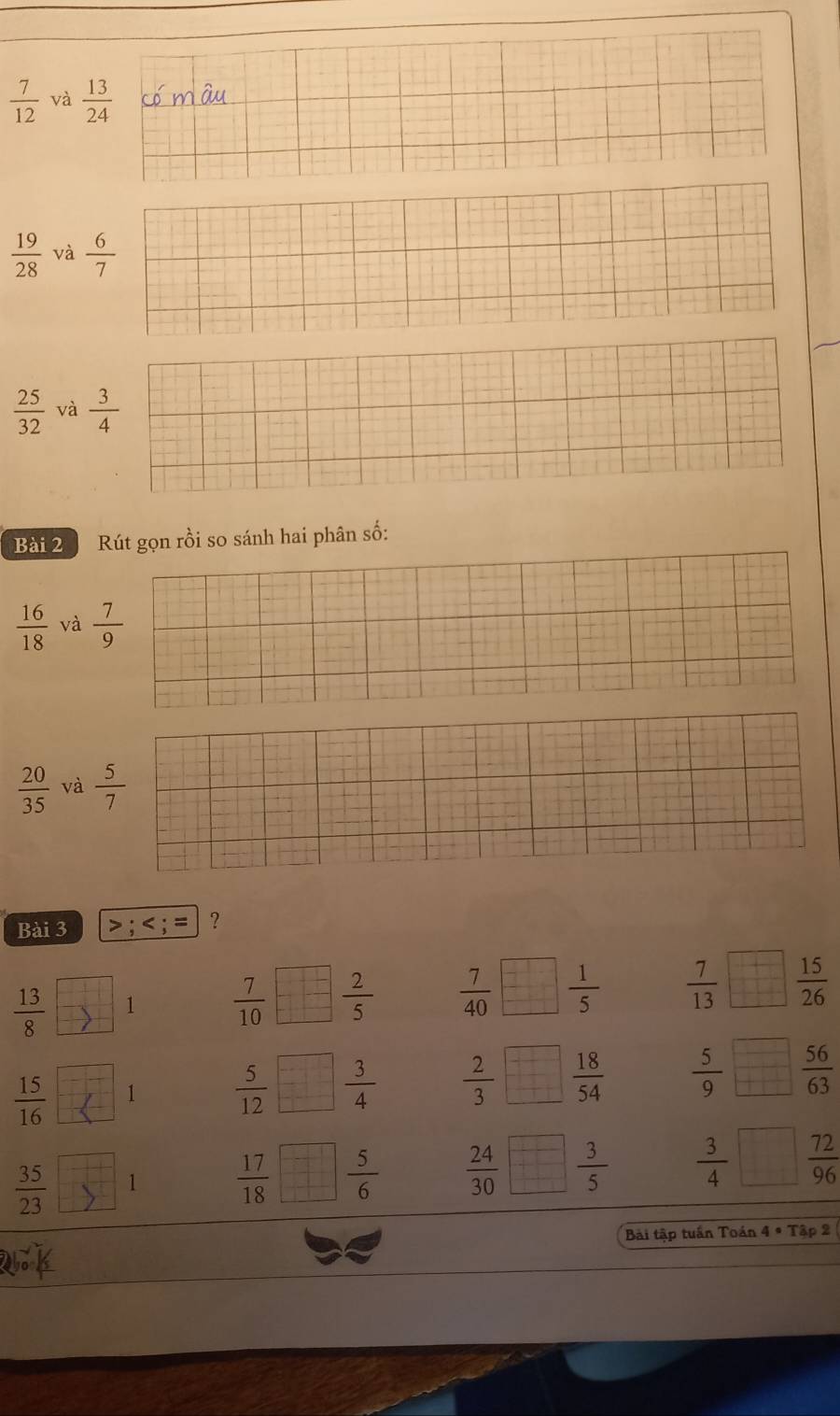  7/12  và  13/24 
 19/28  và  6/7 
 25/32  và  3/4 
Bài 2 Rút gọn rồi so sánh hai phân số:
 16/18  và  7/9 
 20/35  và  5/7 
Bài 3 > ;
 13/8  1  7/10   2/5   7/40   1/5   7/13   15/26 
 15/16  1  5/12   3/4   2/3   18/54   5/9   56/63 
 35/23  1  17/18   5/6   24/30   3/5   3/4   72/96 
Bài tập tuần Toán 4 * Tập 2