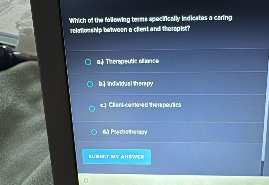 Which of the following terms specifically indicates a caring
relationship between a client and therapist?
a.) Therapeutic alliance
b.) Individual therapy
c.) Client-centered therapeutics
d.) Psychotherapy
SUBMIT MY ANSWER