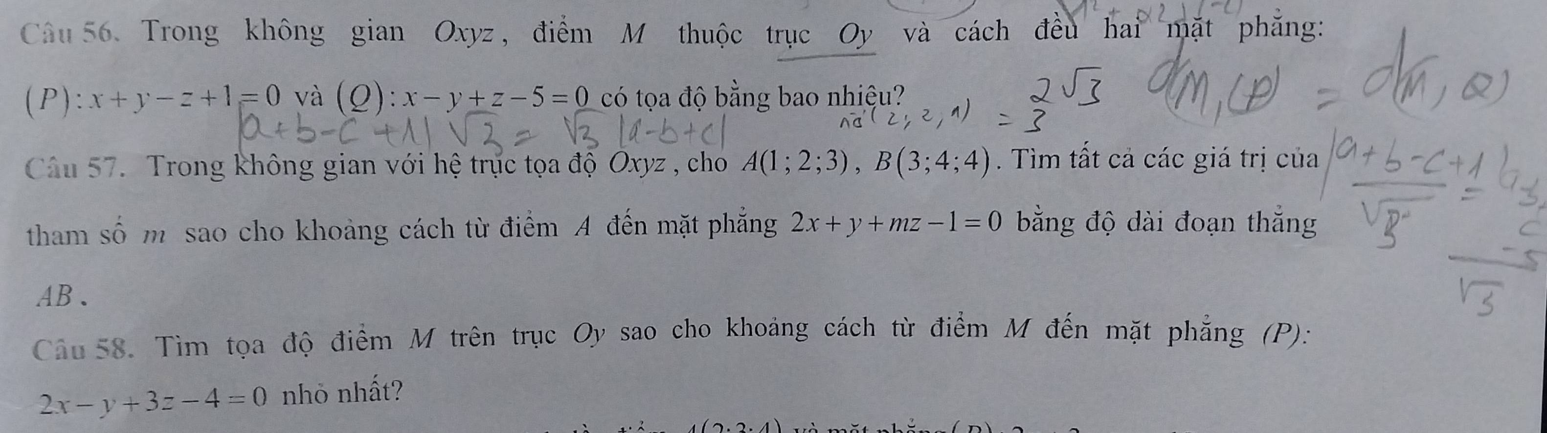 Trong không gian Oxyz, điểm M thuộc trục Oy và cách đều hai mặt phăng: 
(P): x+y-z+1=0 và (Q):x-y+z-5=0 có tọa độ bằng bao nhiệu? 
Câu 57. Trong không gian với hệ trực tọa độ Oxyz , cho A(1;2;3), B(3;4;4). Tìm tất cả các giá trị của 
tham số m sao cho khoảng cách từ điểm A đến mặt phẳng 2x+y+mz-1=0 bằng độ dài đoạn thắng 
AB、 
Câu 58. Tìm tọa độ điểm M trên trục Oy sao cho khoảng cách từ điểm M đến mặt phẳng (P):
2x-y+3z-4=0 nhỏ nhất?