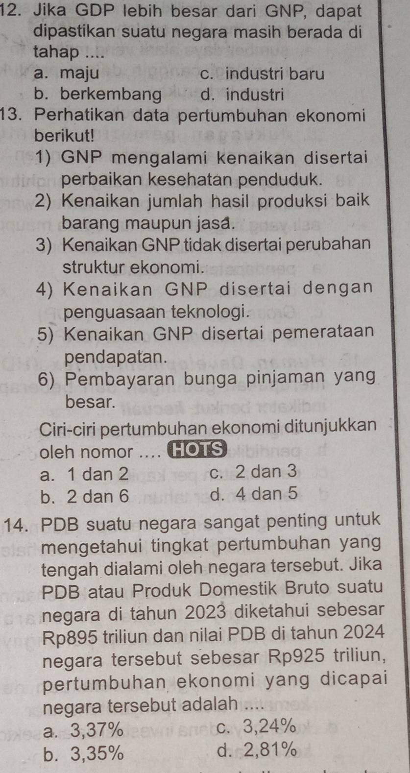 Jika GDP lebih besar dari GNP, dapat
dipastikan suatu negara masih berada di
tahap ....
a. maju c. industri baru
b. berkembang d. industri
13. Perhatikan data pertumbuhan ekonomi
berikut!
1) GNP mengalami kenaikan disertai
perbaikan kesehatan penduduk.
2) Kenaikan jumlah hasil produksi baik
barang maupun jasa.
3) Kenaikan GNP tidak disertai perubahan
struktur ekonomi.
4) Kenaikan GNP disertai dengan
penguasaan teknologi.
5) Kenaikan GNP disertai pemerataan
pendapatan.
6) Pembayaran bunga pinjaman yang
besar.
Ciri-ciri pertumbuhan ekonomi ditunjukkan
oleh nomor HOTS
a. 1 dan 2 c. 2 dan 3
b. 2 dan 6 d. 4 dan 5
14. PDB suatu negara sangat penting untuk
mengetahui tingkat pertumbuhan yang
tengah dialami oleh negara tersebut. Jika
PDB atau Produk Domestik Bruto suatu
negara di tahun 2023 diketahui sebesar
Rp895 triliun dan nilai PDB di tahun 2024
negara tersebut sebesar Rp925 triliun,
pertumbuhan ekonomi yang dicapai
negara tersebut adalah ....
a. 3,37% c. 3,24%
b. 3,35% d. 2,81%