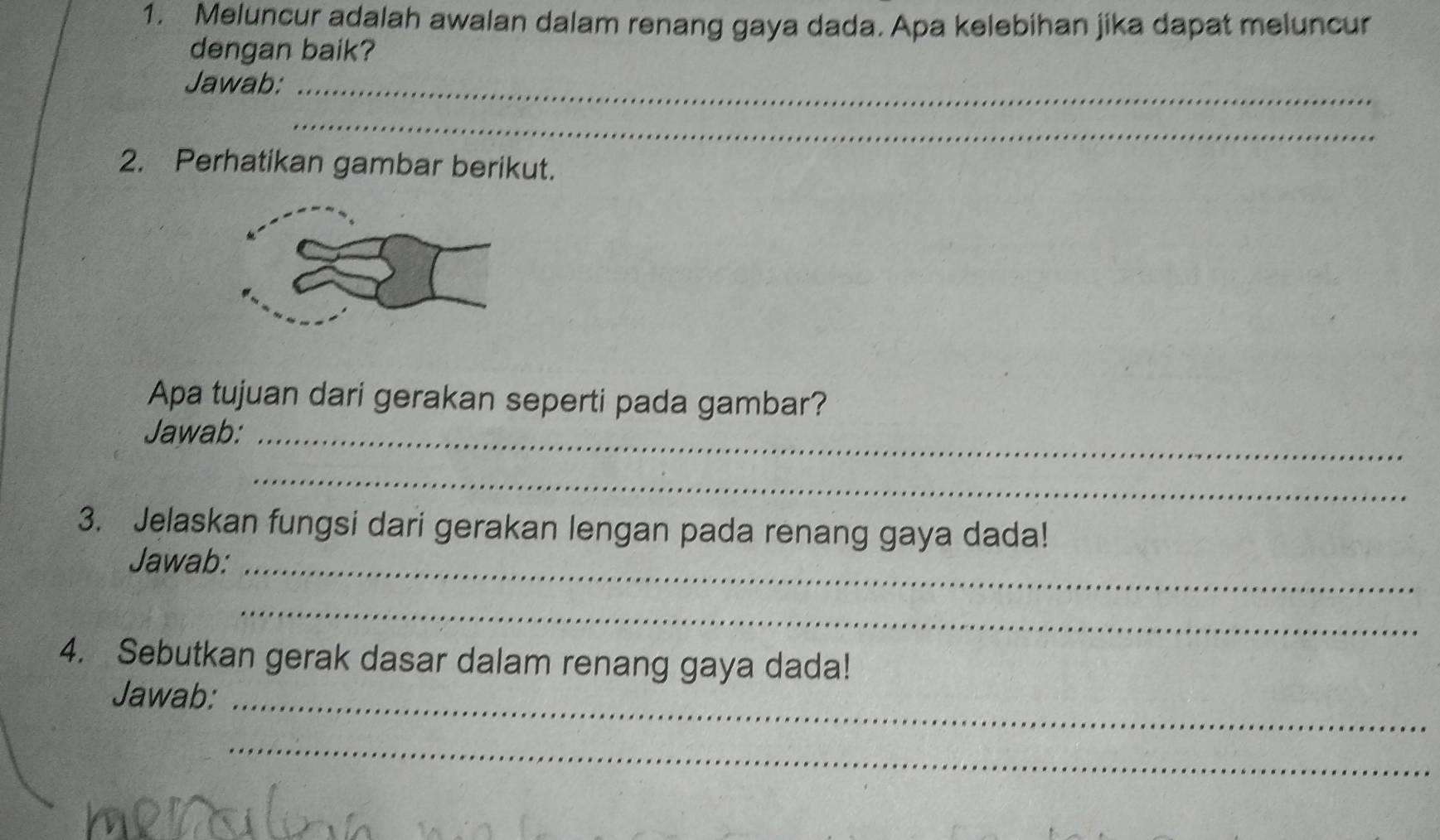 Meluncur adalah awalan dalam renang gaya dada. Apa kelebihan jika dapat meluncur 
dengan baik? 
Jawab:_ 
_ 
2. Perhatikan gambar berikut. 
Apa tujuan dari gerakan seperti pada gambar? 
Jawab:_ 
_ 
3. Jelaskan fungsi dari gerakan lengan pada renang gaya dada! 
Jawab:_ 
_ 
4. Sebutkan gerak dasar dalam renang gaya dada! 
Jawab:_ 
_