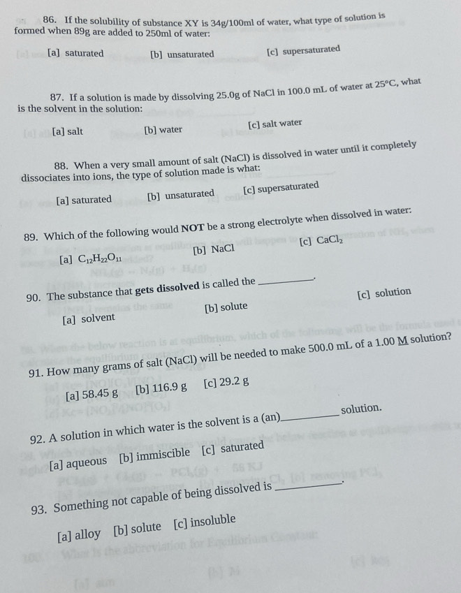 If the solubility of substance XY is 34g/100ml of water, what type of solution is
formed when 89g are added to 250ml of water:
[a] saturated [b] unsaturated [c] supersaturated
87. If a solution is made by dissolving 25.0g of NaCl in 100.0 mL of water at 25°C , what
is the solvent in the solution:
[a] salt [b] water [c] salt water
88. When a very small amount of salt (NaCl) is dissolved in water until it completely
dissociates into ions, the type of solution made is what:
[a] saturated [b] unsaturated [c] supersaturated
89. Which of the following would NOT be a strong electrolyte when dissolved in water:
[a] C_12H_22O_11 [b] Ⅰ VaCl [c] CaCl_2
90. The substance that gets dissolved is called the __.
[a] solvent [b] solute [c] solution
91. How many grams of salt (NaCl) will be needed to make 500.0 mL of a 1.00 M solution?
[a] 58.45 g [b] 116.9 g [c] 29.2 g
92. A solution in which water is the solvent is a (an) _solution.
[a] aqueous [b] immiscible [c] saturated
93. Something not capable of being dissolved is _.
[a] alloy [b] solute [c] insoluble