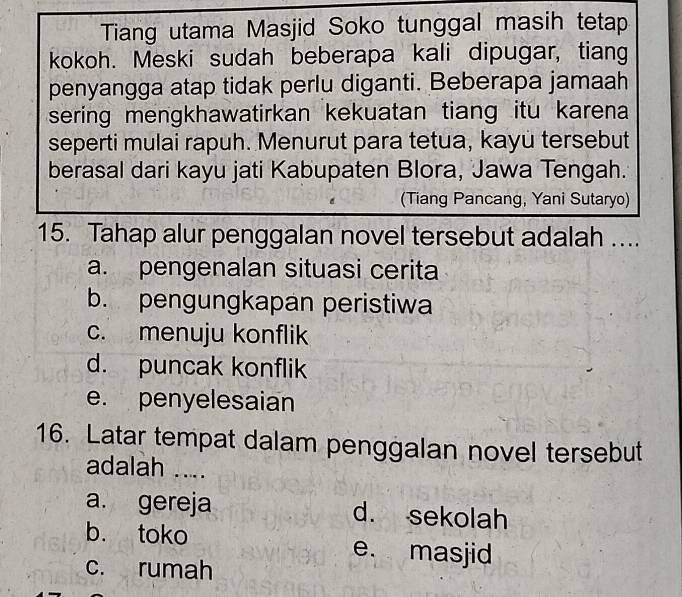 Tiang utama Masjid Soko tunggal masih tetap
kokoh. Meski sudah beberapa kali dipugar, tiang
penyangga atap tidak perlu diganti. Beberapa jamaah
sering mengkhawatirkan kekuatan tiang itu karena 
seperti mulai rapuh. Menurut para tetua, kayü tersebut
berasal dari kayu jati Kabupaten Blora, Jawa Tengah.
(Tiang Pancang, Yani Sutaryo)
15. Tahap alur penggalan novel tersebut adalah ....
a. pengenalan situasi cerita
b. pengungkapan peristiwa
c. menuju konflik
d. puncak konflik
e. penyelesaian
16. Latar tempat dalam penggalan novel tersebut
adalah ....
a. gereja d. sekolah
b. toko e. masjid
c. rumah