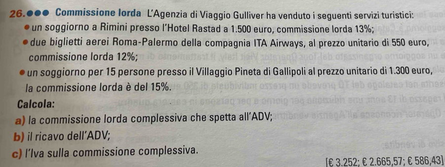 26.●●● Commissione lorda L’Agenzia di Viaggio Gulliver ha venduto i seguenti servizi turistici: 
un soggiorno a Rimini presso l’Hotel Rastad a 1.500 euro, commissione lorda 13%; 
due biglietti aerei Roma-Palermo della compagnia ITA Airways, al prezzo unitario di 550 euro, 
commissione lorda 12%; 
un soggiorno per 15 persone presso il Villaggio Pineta di Gallipoli al prezzo unitario di 1.300 euro, 
la commissione lorda è del 15%. 
Calcola: 
a) la commissione lorda complessiva che spetta all’ADV; 
b) il ricavo dell’ADV; 
c) l’lva sulla commissione complessiva. 
[ € 3.252; € 2.665,57; € 586,43 ]