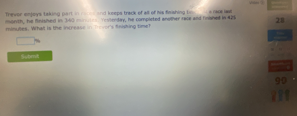 Video D 
Trevor enjoys taking part in races and keeps track of all of his finishing times. At a race last
month, he finished in 340 minutes. Yesterday, he completed another race and finished in 425
28
minutes. What is the increase in Trevor's finishing time?
□ %
Submit
90