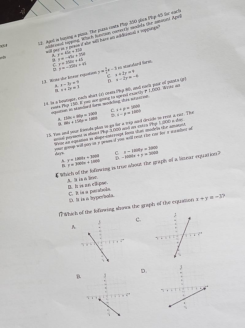 ICS B
12. April is buying a pizza. The pizza costs Php 350 plus Php 45 for each
ndditional topping. Which function correctly models the amount Apri
will pay in y pesos if she will have an additional x toppings?
rds A. y=45x+350 y=-45x+350
B. y=350x+45 y=-350x+45 in standard form.
C.
D.
13. Write the linear equation y= 1/3 x-3 C x+2y=9 x-2y=-6
A. x-3y=9 D.
B. x+2y=3
14. In a boutique, each shirt (s) costs Php 80, and cach pair of pants (p)
costs Php 150. If you are going to spend exactly * 1,000. Write an
equation in standard form modeling this situation.
C. s+p=1000
A. 150s+80p=1000 80s+150p=1000 D. s-p=1000
15. You and your friends plan to go for a trip and decide to rent a car. The
B.
initial payment is about Php 3,000 and an extra Php 1,000 a day
Write an equation in slope-intercept form that models the amount
your group will pay in y pesos if you will rent the car for x number of
x-1000y=3000
C. -1000x+y=3000
days. y=1000x+3000 y=3000x+1000
A.
D.
Which of the following is true about the graph of a linear equation?
B.
A. It is a line.
B. It is an ellipse.
C. It is a parabola.
D. It is a hyperbola.
l7 Which of the following shows the graph of the equation x+y=-3 ?
C.
A.
D.
B.