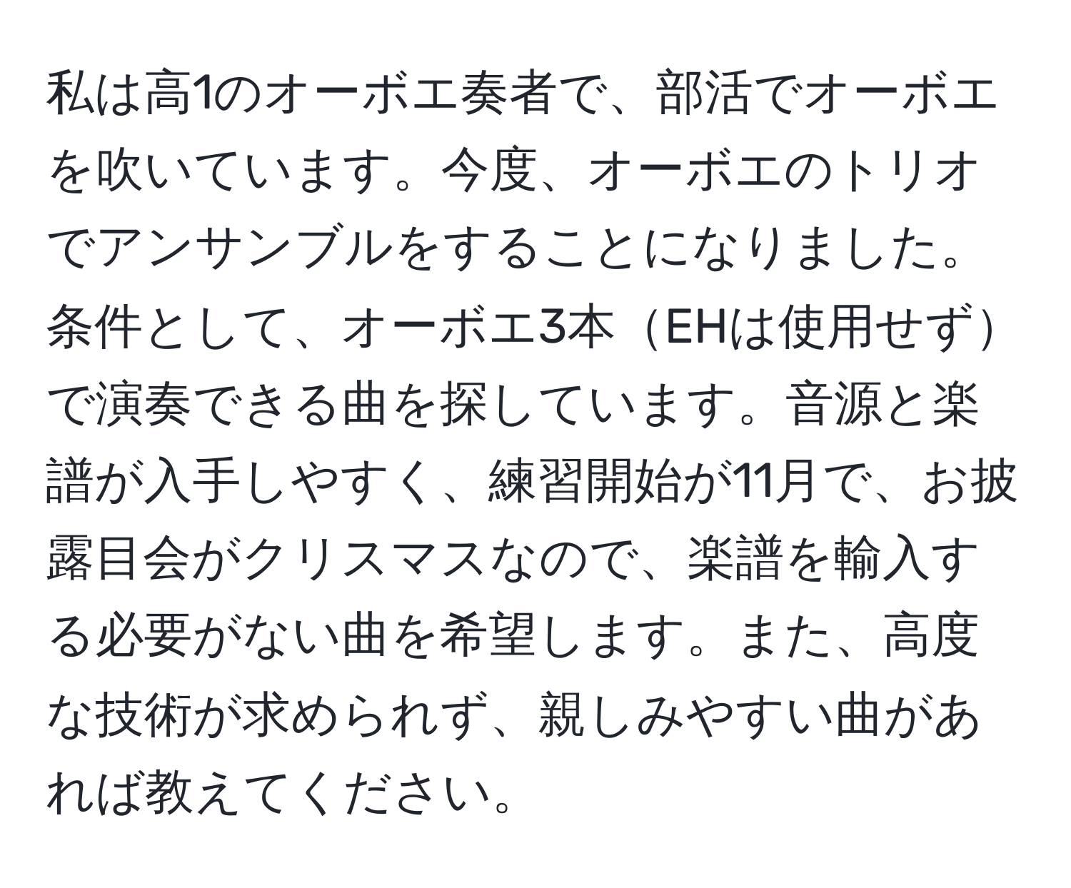 私は高1のオーボエ奏者で、部活でオーボエを吹いています。今度、オーボエのトリオでアンサンブルをすることになりました。条件として、オーボエ3本EHは使用せずで演奏できる曲を探しています。音源と楽譜が入手しやすく、練習開始が11月で、お披露目会がクリスマスなので、楽譜を輸入する必要がない曲を希望します。また、高度な技術が求められず、親しみやすい曲があれば教えてください。