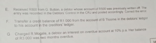 Received R500 from G. Button, a debtor whose account of R500 was previously written off. The 
entry was recorded in the Debtors' Control in the CRJ and posted accordingly. Correct the error 
F. Transfer a credit balance of R1 000 from the account of B Tloome in the debtors' ledger 
to his account in the creditors' ledger. 
G Charged R Mogale, a debtor an interest on overdue account at 10% p.a. Her balance 
of R3 000 was two months overdue. 
38