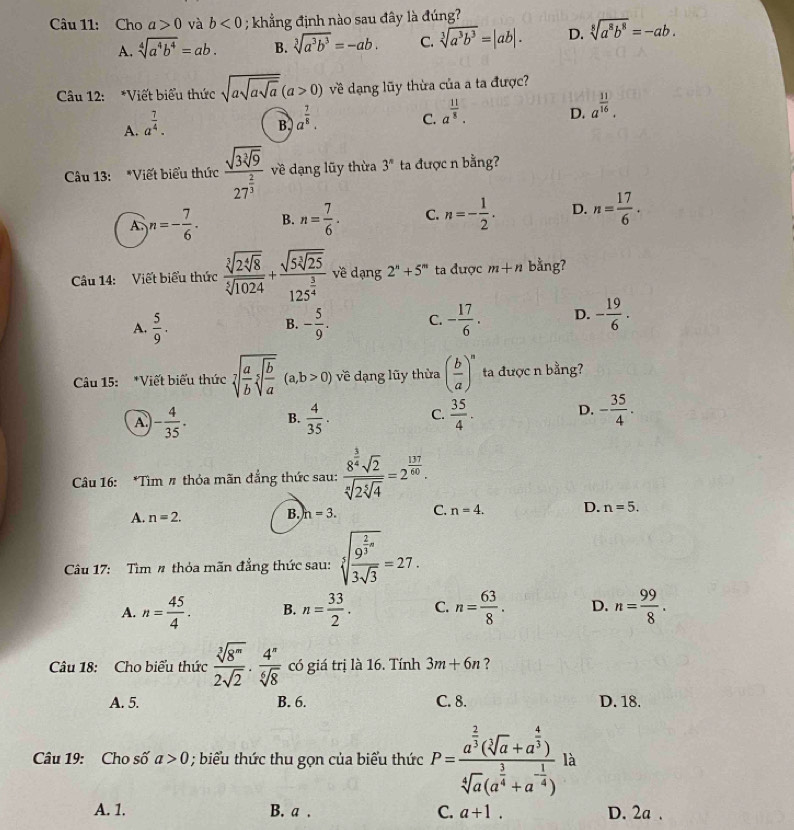 Cho a>0 và b<0</tex> ; khẳng định nào sau đây là đúng?
A. sqrt[4](a^4b^4)=ab. B. sqrt[3](a^3b^3)=-ab. C. sqrt[3](a^3b^3)=|ab|. D. sqrt[8](a^8b^8)=-ab.
Câu 12: *Viết biểu thức sqrt(asqrt asqrt a)(a>0) về dạng lũy thừa của a ta được?
A. a^(frac 7)4.
B, a^(frac 7)8.
C. a^(frac 11)8.
D. a^(frac 11)16.
Câu 13: *Viết biểu thức frac sqrt(3sqrt [3]9)27^(frac 2)3 về dạng lũy thừa 3^n ta được n bằng?
A. n=- 7/6 · B. n= 7/6 . C. n=- 1/2 . D. n= 17/6 .
Câu 14: Viết biểu thức frac sqrt[3](2sqrt [4]8)sqrt[5](1024)+frac sqrt(5sqrt [3]25)125^(frac 3)4 về dạng 2^n+5^m ta được m+n bằng?
A.  5/9 . - 5/9 . C. - 17/6 . D. - 19/6 .
B.
Câu 15: *Viết biểu thức sqrt[7](frac a)bsqrt[5](frac b)a(a,b>0) về dạng lũy thừa ( b/a )^n ta được n bằng?
A - 4/35 . B.  4/35 . C.  35/4 . D. - 35/4 ·
Câu 16: *Tìm # thỏa mãn đẳng thức sau: frac 8^(frac 3)4sqrt(2)sqrt[6](2sqrt [5]4)=2^(frac 137)60.
A. n=2. B. h=3. C. n=4. D. n=5.
Câu 17: Tìm # thỏa mãn đẳng thức sau: sqrt[3](frac 9^(frac 2)3)a3sqrt(3)=27.
A. n= 45/4 · B. n= 33/2 . C. n= 63/8 . D. n= 99/8 .
Câu 18: Cho biểu thức  sqrt[3](8^m)/2sqrt(2) ·  4^n/sqrt[6](8)  có giá trị là 16. Tính 3m+6n ?
A. 5. B. 6. C. 8. D. 18.
Câu 19: Cho số a>0; biểu thức thu gọn của biểu thức P=frac a^(frac 2)3(sqrt[4](a)+a^(frac 4)3)sqrt[4](a)(a^(frac 3)4+a^(-frac 1)4) là
A. 1. B. a . C. a+1. D. 2a .