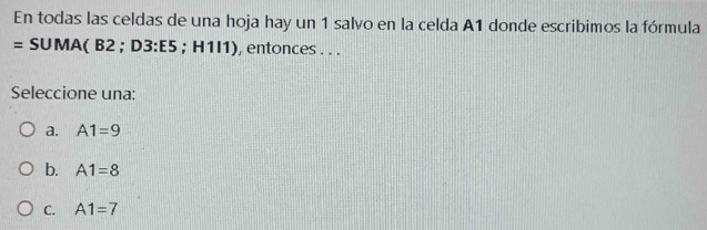 En todas las celdas de una hoja hay un 1 salvo en la celda A1 donde escribimos la fórmula
= SUMA( B2; D3 : E5; H1I1), entonces . . .
Seleccione una:
a. A1=9
b. A1=8
C. A1=7