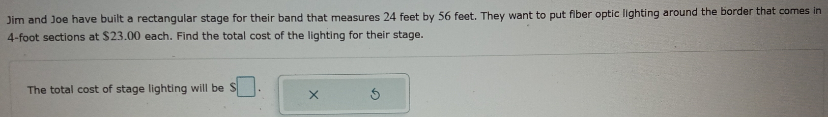 Jim and Joe have built a rectangular stage for their band that measures 24 feet by 56 feet. They want to put fiber optic lighting around the border that comes in
4-foot sections at $23.00 each. Find the total cost of the lighting for their stage. 
The total cost of stage lighting will be $□. × S