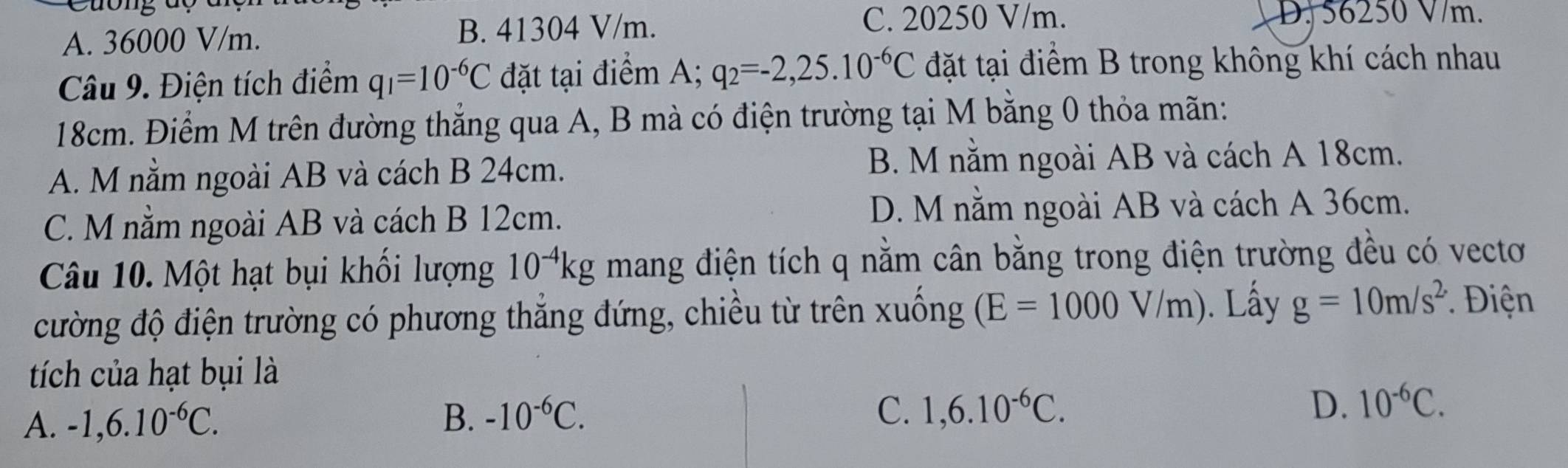 A. 36000 V/m. B. 41304 V/m.
C. 20250 V/m. D. 56250 V/m.
Câu 9. Điện tích điểm q_1=10^(-6)C đặt tại điểm A; q_2=-2,25.10^(-6)C đặt tại điểm B trong không khí cách nhau
18cm. Điểm M trên đường thắng qua A, B mà có điện trường tại M bằng 0 thỏa mãn:
A. M nằm ngoài AB và cách B 24cm. B. M nằm ngoài AB và cách A 18cm.
C. M nằm ngoài AB và cách B 12cm. D. M nằm ngoài AB và cách A 36cm.
Câu 10. Một hạt bụi khối lượng 10^(-4)kg mang điện tích q nằm cân bằng trong điện trường đều có vectơ
cường độ điện trường có phương thắng đứng, chiều từ trên xuống (E=1000V/m). Lấy g=10m/s^(2.) * Điện
tích của hạt bụi là
D.
A. -1, 6.10^(-6)C. B. -10^(-6)C. C. 1,6.10^(-6)C. 10^(-6)C.